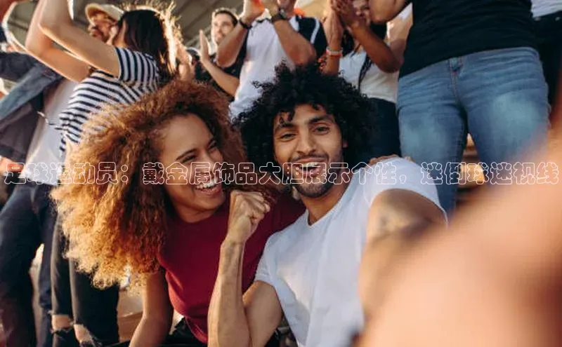 3377体育网站入口下载百度游戏足球运动员：戴金属饰品大胆展示个性，迷倒球迷视线