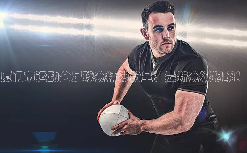3377体育app登录入口手机版百度取证厦门市运动会足球赛精彩纷呈，最新赛况揭晓！