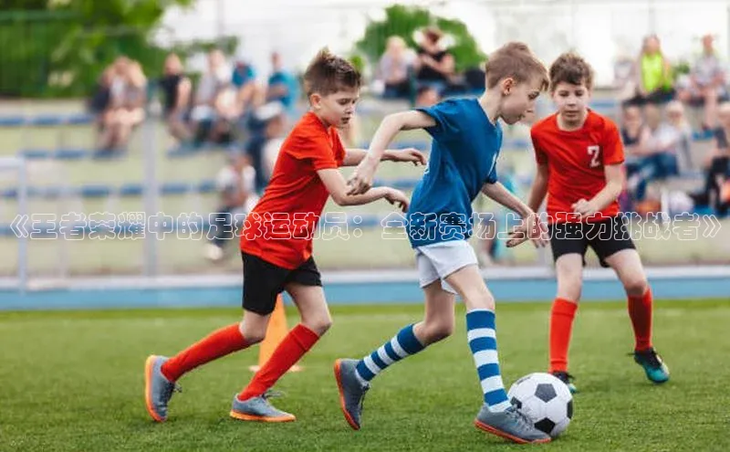 3377体育官网入口网页版诸葛科技《王者荣耀中的足球运动员：全新赛场上的强力挑战者》