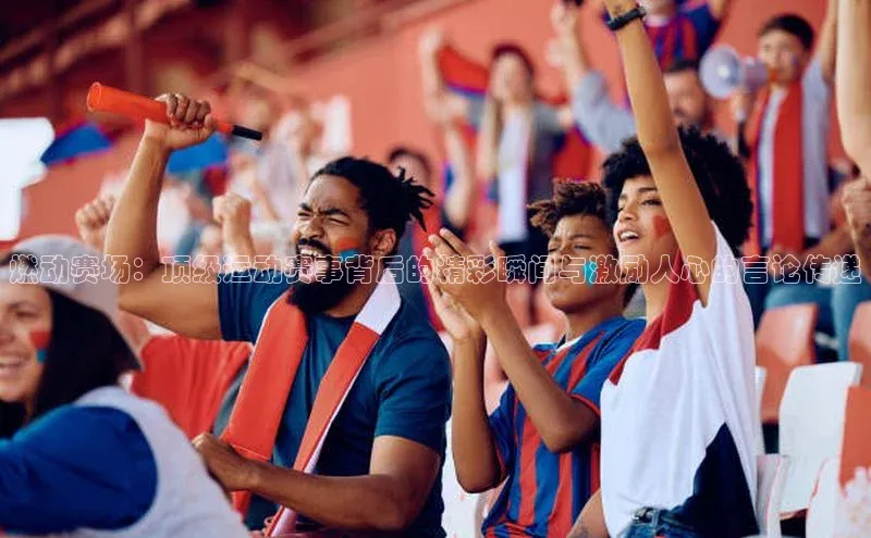 燃动赛场：顶级运动赛事背后的精彩瞬间与激励人心的言论传递