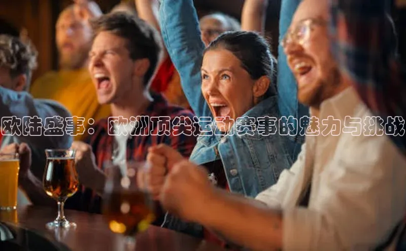 欧陆盛事：欧洲顶尖运动赛事的魅力与挑战