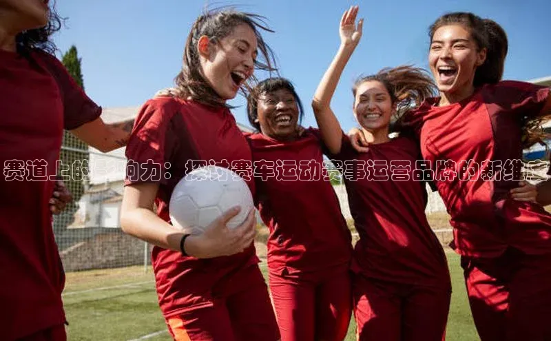 赛道上的影响力：探讨赛车运动赛事运营品牌的新维度