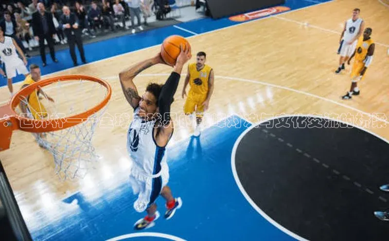 ：世界杯——全球足球界的巅峰对决与文化交流的桥梁