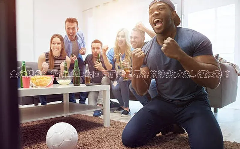 全名视角：探讨2023年国际足球世界杯的精彩对决与深远影响