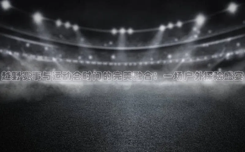 越野赛事与运动会时间的完美融合：一场户外探险盛宴