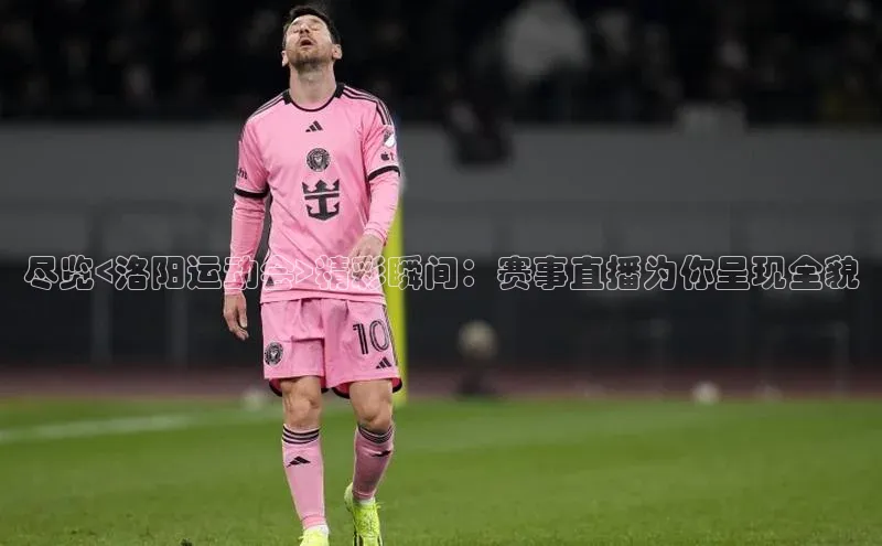 尽览<洛阳运动会>精彩瞬间：赛事直播为你呈现全貌